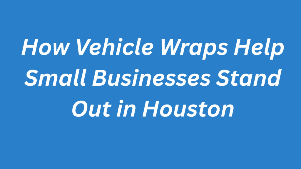 How Vehicle Wraps Help Small Businesses Stand Out in Houston